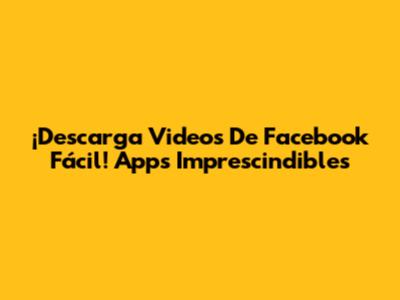 ¡Descarga Videos De Facebook Fácil! Apps Imprescindibles