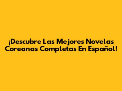 ¡Descubre Las Mejores Novelas Coreanas Completas En Español!