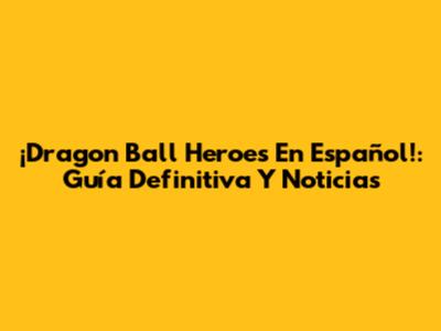 ¡Dragon Ball Heroes En Español!: Guía Definitiva Y Noticias