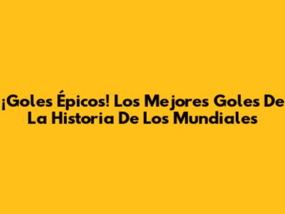 ¡Goles Épicos! Los Mejores Goles De La Historia De Los Mundiales
