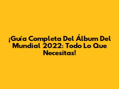 ¡Guía Completa Del Álbum Del Mundial 2022: Todo Lo Que Necesitas!