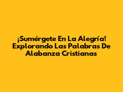 ¡Sumérgete En La Alegría! Explorando Las Palabras De Alabanza Cristianas