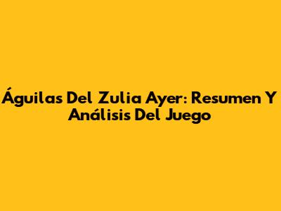 Águilas Del Zulia Ayer: Resumen Y Análisis Del Juego