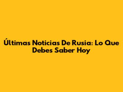 Últimas Noticias De Rusia: Lo Que Debes Saber Hoy