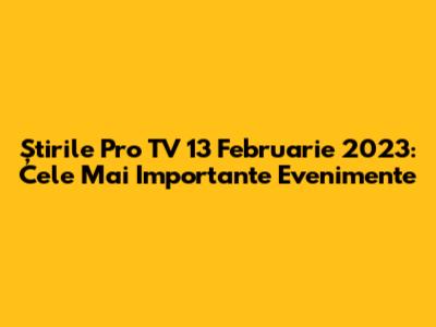 Știrile Pro TV 13 Februarie 2023: Cele Mai Importante Evenimente