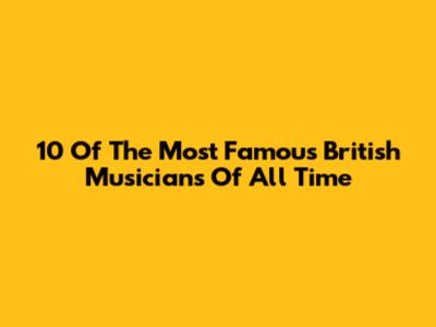 10 Of The Most Famous British Musicians Of All Time