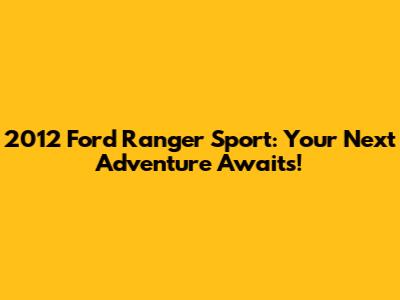 2012 Ford Ranger Sport: Your Next Adventure Awaits!