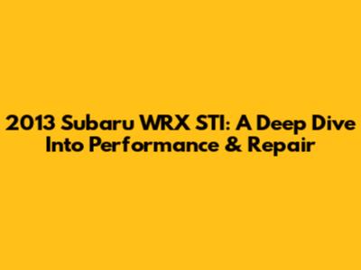2013 Subaru WRX STI: A Deep Dive Into Performance & Repair