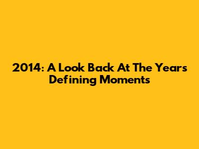 2014: A Look Back At The Year's Defining Moments