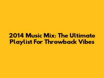 2014 Music Mix: The Ultimate Playlist For Throwback Vibes