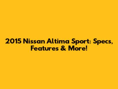 2015 Nissan Altima Sport: Specs, Features & More!