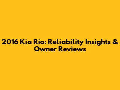 2016 Kia Rio: Reliability Insights & Owner Reviews