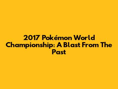 2017 Pokémon World Championship: A Blast From The Past