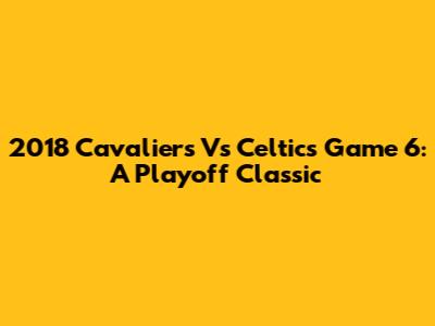 2018 Cavaliers Vs Celtics Game 6: A Playoff Classic