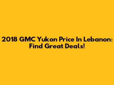 2018 GMC Yukon Price In Lebanon: Find Great Deals!