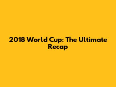 2018 World Cup: The Ultimate Recap