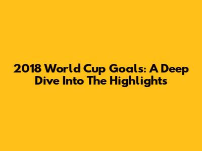 2018 World Cup Goals: A Deep Dive Into The Highlights