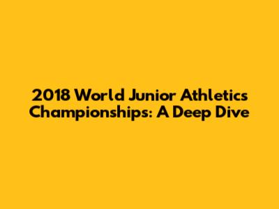 2018 World Junior Athletics Championships: A Deep Dive