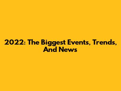 2022: The Biggest Events, Trends, And News