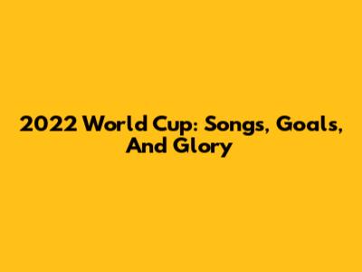 2022 World Cup: Songs, Goals, And Glory