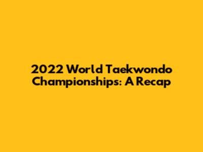 2022 World Taekwondo Championships: A Recap