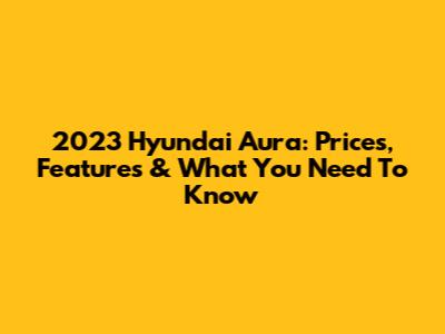 2023 Hyundai Aura: Prices, Features & What You Need To Know