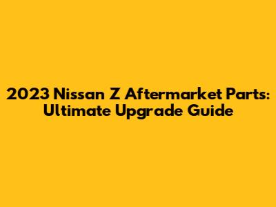 2023 Nissan Z Aftermarket Parts: Ultimate Upgrade Guide