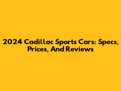 2024 Cadillac Sports Cars: Specs, Prices, And Reviews