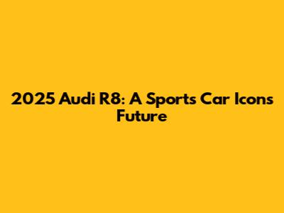 2025 Audi R8: A Sports Car Icon's Future