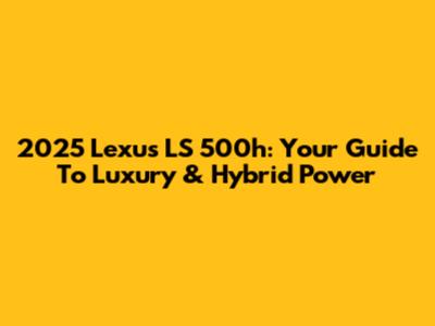 2025 Lexus LS 500h: Your Guide To Luxury & Hybrid Power