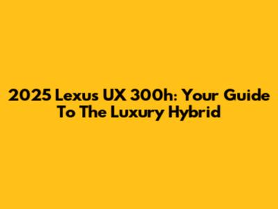 2025 Lexus UX 300h: Your Guide To The Luxury Hybrid