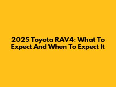 2025 Toyota RAV4: What To Expect And When To Expect It