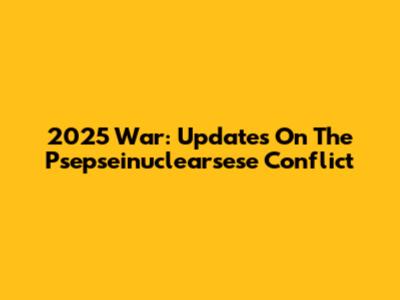 2025 War: Updates On The Psepseinuclearsese Conflict
