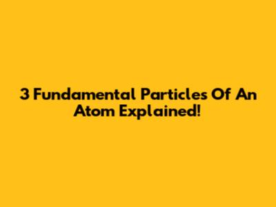 3 Fundamental Particles Of An Atom Explained!