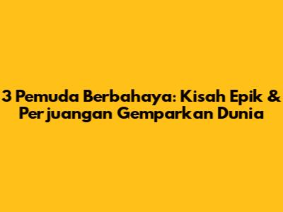 3 Pemuda Berbahaya: Kisah Epik & Perjuangan Gemparkan Dunia