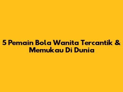 5 Pemain Bola Wanita Tercantik & Memukau Di Dunia