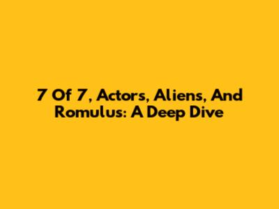 7 Of 7, Actors, Aliens, And Romulus: A Deep Dive