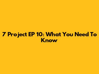 7 Project EP 10: What You Need To Know