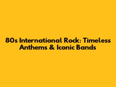80s International Rock: Timeless Anthems & Iconic Bands