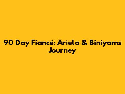 90 Day Fiancé: Ariela & Biniyam's Journey
