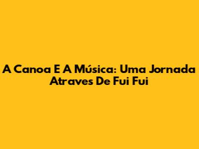 A Canoa E A Música: Uma Jornada Atraves De "Fui Fui"