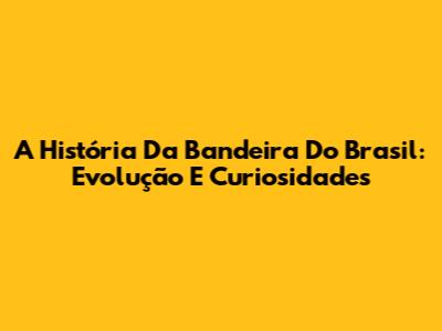 A História Da Bandeira Do Brasil: Evolução E Curiosidades