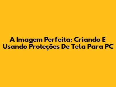 A Imagem Perfeita: Criando E Usando Proteções De Tela Para PC