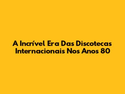 A Incrível Era Das Discotecas Internacionais Nos Anos 80