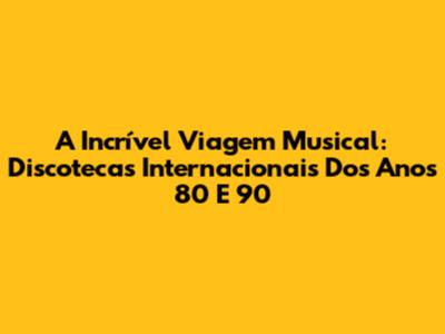 A Incrível Viagem Musical: Discotecas Internacionais Dos Anos 80 E 90