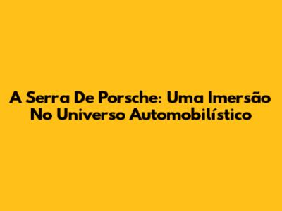 A Serra De Porsche: Uma Imersão No Universo Automobilístico