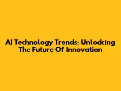 AI Technology Trends: Unlocking The Future Of Innovation