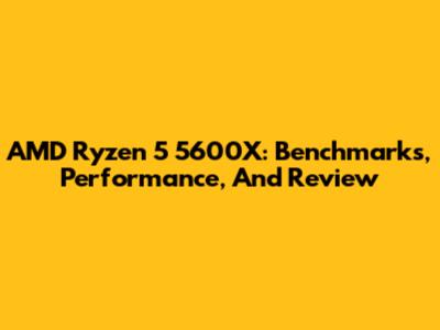AMD Ryzen 5 5600X: Benchmarks, Performance, And Review