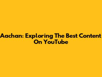 Aachan: Exploring The Best Content On YouTube