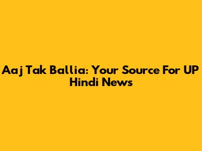 Aaj Tak Ballia: Your Source For UP Hindi News